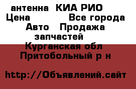 антенна  КИА РИО 3  › Цена ­ 1 000 - Все города Авто » Продажа запчастей   . Курганская обл.,Притобольный р-н